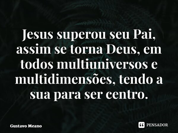 ⁠Jesus superou seu Pai, assim se torna Deus, em todos multiuniversos e multidimensões, tendo a sua para ser centro.... Frase de Gustavo Meano.