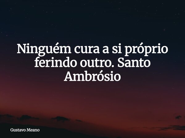 Ninguém cura a si próprio ferindo outro. Santo Ambrósio... Frase de Gustavo Meano.