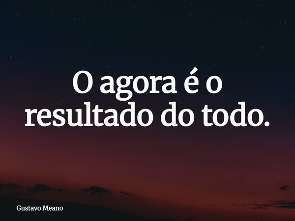 O agora é o resultado do todo.... Frase de Gustavo Meano.