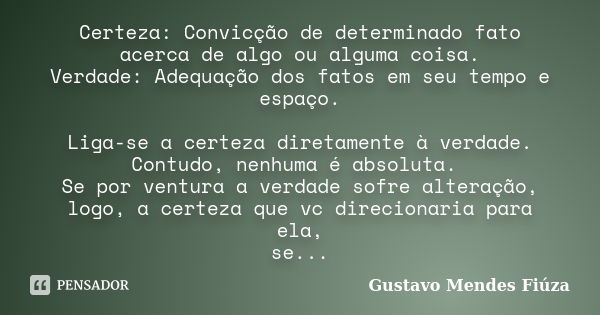 Certeza: Convicção de determinado fato acerca de algo ou alguma coisa. Verdade: Adequação dos fatos em seu tempo e espaço. Liga-se a certeza diretamente à verda... Frase de Gustavo Mendes Fiúza.