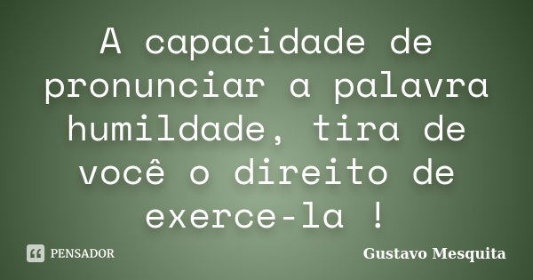 A capacidade de pronunciar a palavra humildade, tira de você o direito de exerce-la !... Frase de Gustavo Mesquita.