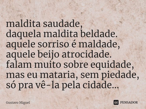 ⁠maldita saudade,
daquela maldita beldade.
aquele sorriso é maldade,
aquele beijo atrocidade.
falam muito sobre equidade, mas eu mataria, sem piedade, só pra vê... Frase de Gustavo Miguel.