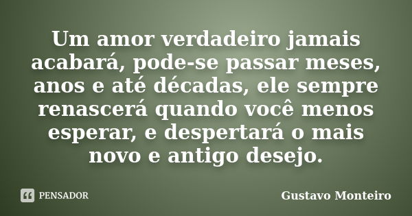 Um amor verdadeiro jamais acabará, pode-se passar meses, anos e até décadas, ele sempre renascerá quando você menos esperar, e despertará o mais novo e antigo d... Frase de Gustavo Monteiro.