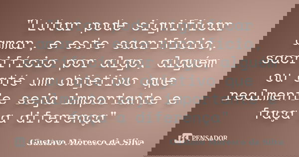 "Lutar pode significar amar, e este sacrifício, sacrifício por algo, alguém ou até um objetivo que realmente seja importante e faça a diferença"... Frase de Gustavo Moresco da Silva.