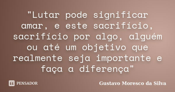 "Lutar pode significar amar, e este sacrifício, sacrifício por algo, alguém ou até um objetivo que realmente seja importante e faça a diferença"... Frase de Gustavo Moresco da Silva.