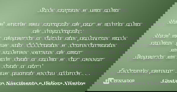 Dois corpos e uma alma Você enche meu coração de paz e minha alma de inspiração; Você me desperta a fúria das palavras mais calmas que são filtradas e transform... Frase de Gustavo Nascimento e Débora Viveiros.