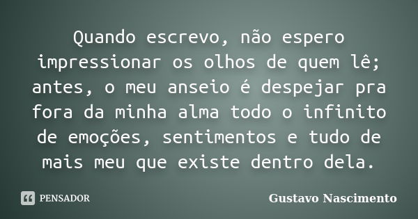 Quando escrevo, não espero impressionar os olhos de quem lê; antes, o meu anseio é despejar pra fora da minha alma todo o infinito de emoções, sentimentos e tud... Frase de Gustavo Nascimento.