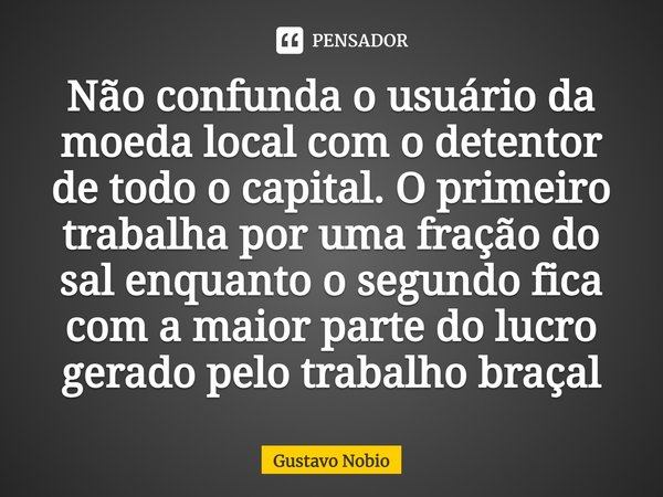 ⁠Não confunda o usuário da moeda local com o detentor de todo o capital. O primeiro trabalha por uma fração do sal enquanto o segundo fica com a maior parte do ... Frase de Gustavo Nobio.