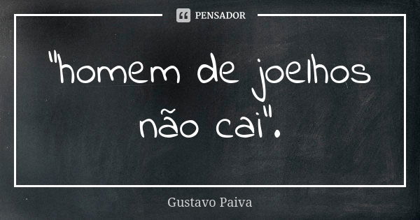 "homem de joelhos não cai".... Frase de Gustavo Paiva.