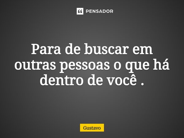 Para de buscar em outras pessoas o que há dentro de você.... Frase de Gustavo.