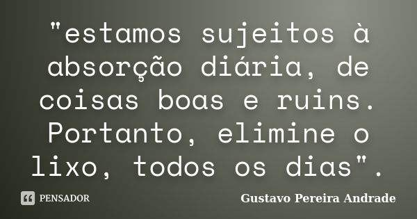 "estamos sujeitos à absorção diária, de coisas boas e ruins. Portanto, elimine o lixo, todos os dias".... Frase de Gustavo Pereira Andrade.