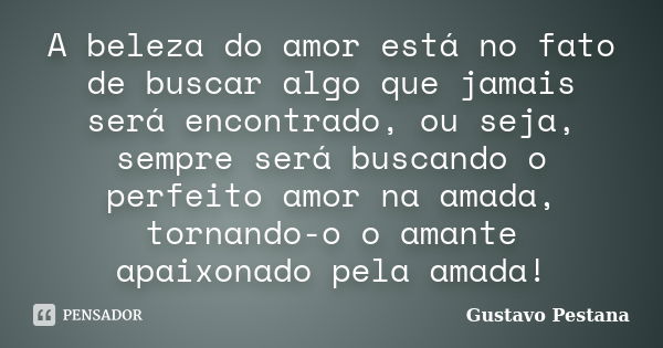 A beleza do amor está no fato de buscar algo que jamais será encontrado, ou seja, sempre será buscando o perfeito amor na amada, tornando-o o amante apaixonado ... Frase de Gustavo Pestana.