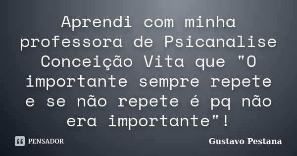 Aprendi com minha professora de Psicanalise Conceição Vita que "O importante sempre repete e se não repete é pq não era importante"!... Frase de Gustavo Pestana.