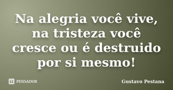 Na alegria você vive, na tristeza você cresce ou é destruido por si mesmo!... Frase de Gustavo Pestana.