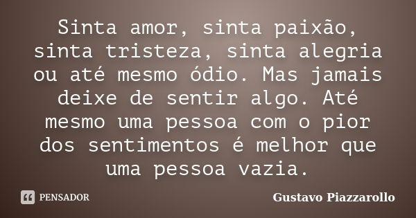 Sinta amor, sinta paixão, sinta tristeza, sinta alegria ou até mesmo ódio. Mas jamais deixe de sentir algo. Até mesmo uma pessoa com o pior dos sentimentos é me... Frase de Gustavo Piazzarollo.