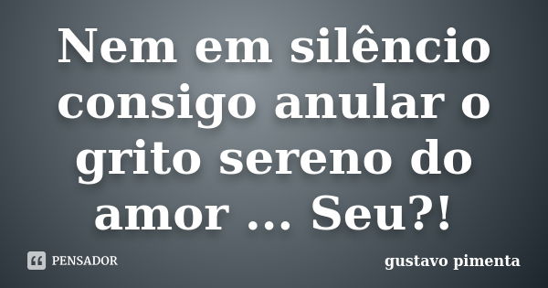 Nem em silêncio consigo anular o grito sereno do amor ... Seu?!... Frase de Gustavo Pimenta.