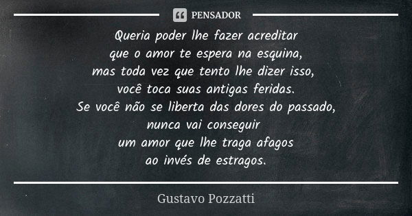 Queria poder lhe fazer acreditar
que o amor te espera na esquina,
mas toda vez que tento lhe dizer isso, você toca suas antigas feridas.
Se você não se liberta ... Frase de Gustavo Pozzatti.