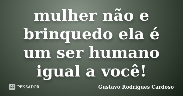 mulher não e brinquedo ela é um ser humano igual a você!... Frase de Gustavo Rodrigues Cardoso.