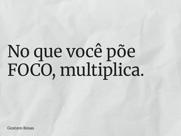 No que você põe FOCO, multiplica.... Frase de Gustavo Rosas.
