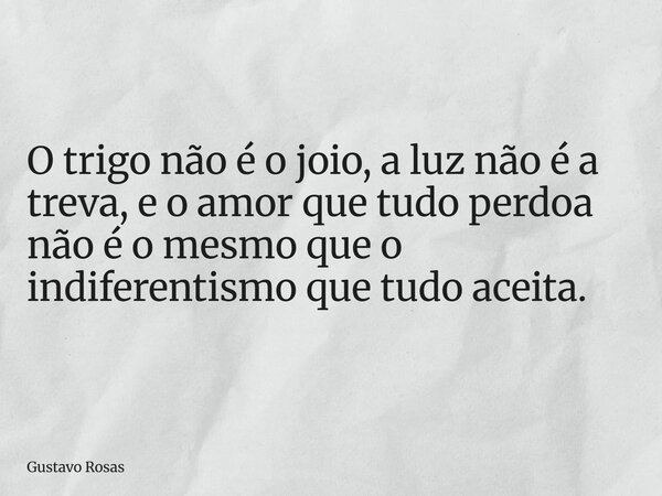 O trigo não é o joio, a luz não é a treva, e o amor que tudo perdoa não é o mesmo que o indiferentismo que tudo aceita.... Frase de Gustavo Rosas.