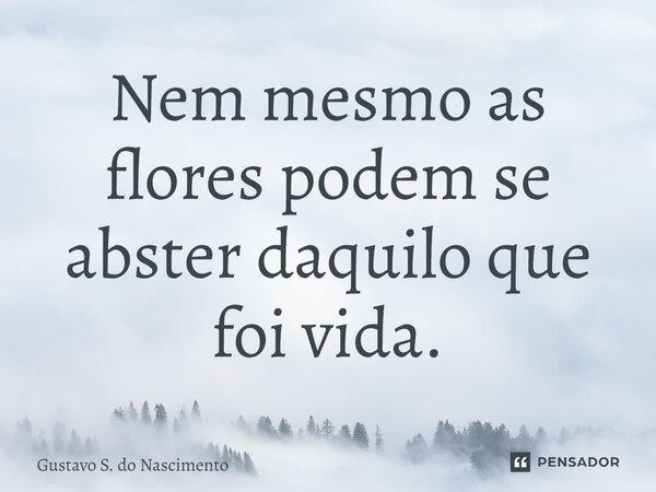 Nem mesmo as flores podem se abster daquilo que foi vida.... Frase de Gustavo S. do Nascimento.