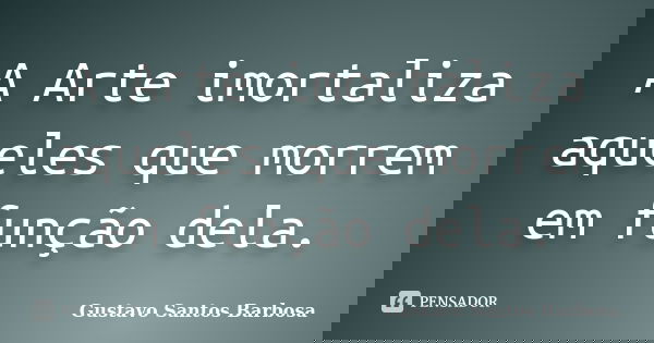 A Arte imortaliza aqueles que morrem em função dela.... Frase de Gustavo Santos Barbosa.