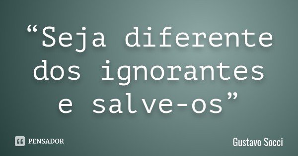 “Seja diferente dos ignorantes e salve-os”... Frase de Gustavo Socci.