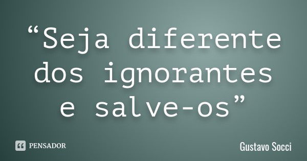 “Seja diferente dos ignorantes e salve-os”... Frase de Gustavo Socci.