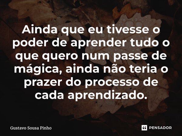 ⁠Ainda que eu tivesse o poder de aprender tudo o que quero num passe de mágica, ainda não teria o prazer do processo de cada aprendizado.... Frase de Gustavo Sousa Pinho.