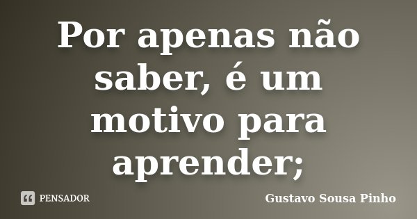 Por apenas não saber, é um motivo para aprender;... Frase de Gustavo Sousa Pinho.