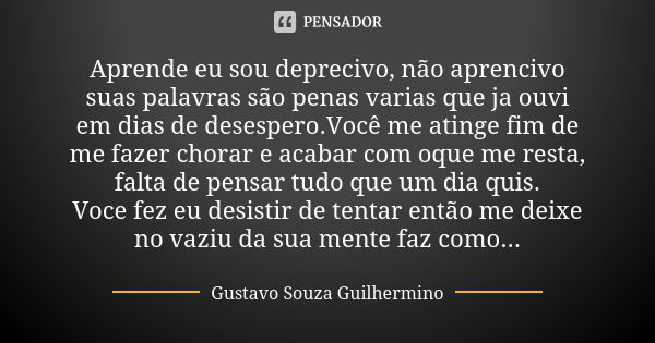 Aprende eu sou deprecivo, não aprencivo suas palavras são penas varias que ja ouvi em dias de desespero.Você me atinge fim de me fazer chorar e acabar com oque ... Frase de Gustavo Souza Guilhermino.