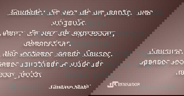 Saudade: Em vez de um ponto, uma vírgula. Amor: Em vez de expressar, demonstrar. Loucura: Não estamos sendo loucos, apenas estamos curtindo a vida do nosso jeit... Frase de Gustavo Stahl.