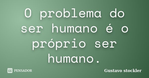 O problema do ser humano é o próprio ser humano.... Frase de Gustavo stockler.