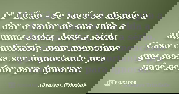 1ª Lição - Se você se dispõe a dar o valor de sua vida a alguma coisa, leve a sério. Caso contrário, nem mencione que possa ser importante pra você se for para ... Frase de Gustavo Trindade.