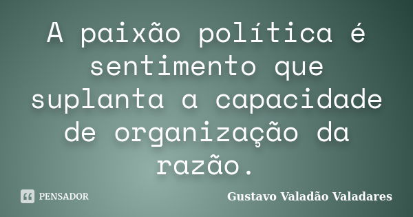 A paixão política é sentimento que suplanta a capacidade de organização da razão.... Frase de Gustavo Valadão Valadares.