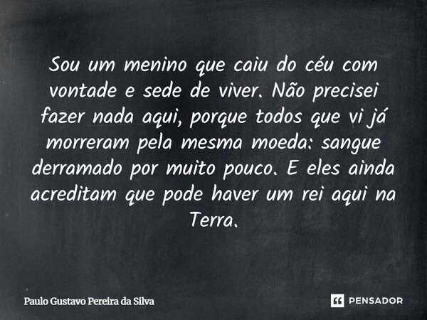 Sou um menino que caiu do céu com vontade e sede de viver. Não precisei fazer nada aqui, porque todos que vi já morreram pela mesma moeda: sangue derramado por ... Frase de Paulo Gustavo Pereira da Silva.