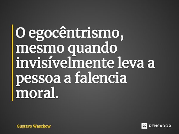 ⁠O egocêntrismo, mesmo quando invisívelmente leva a pessoa a falencia moral.... Frase de Gustavo Wasckow.