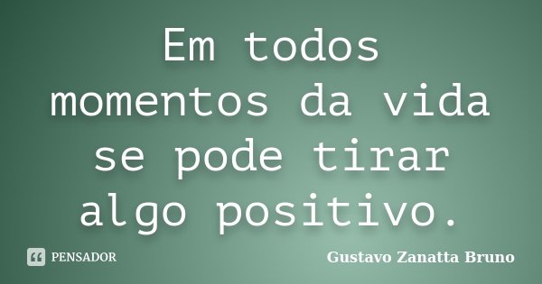 Em todos momentos da vida se pode tirar algo positivo.... Frase de Gustavo Zanatta Bruno.