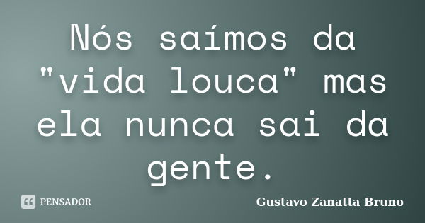 Nós saímos da "vida louca" mas ela nunca sai da gente.... Frase de Gustavo Zanatta Bruno.