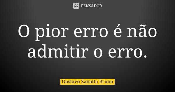 O pior erro é não admitir o erro.... Frase de Gustavo Zanatta Bruno.