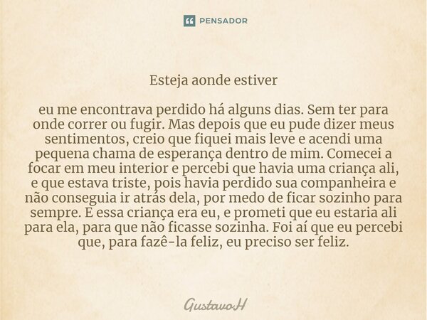 ⁠Esteja onde estiver eu me encontrava perdido há alguns dias. Sem ter para onde correr ou fugir. Mas depois que eu pude dizer meus sentimentos, creio que fiquei... Frase de GustavoH.