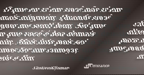 O que eu vi em você não vi em mais ninguém, Quando você chegou me senti bem, Sei que dizem que você é boa demais para mim, Mais luto pois sei que podemos ter um... Frase de GustavoKlysman.