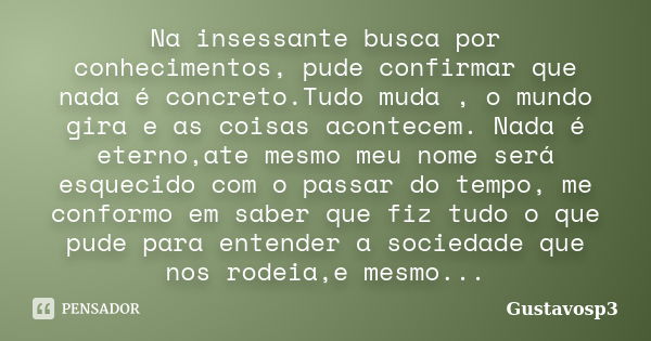 Na insessante busca por conhecimentos, pude confirmar que nada é concreto.Tudo muda , o mundo gira e as coisas acontecem. Nada é eterno,ate mesmo meu nome será ... Frase de Gustavosp3.