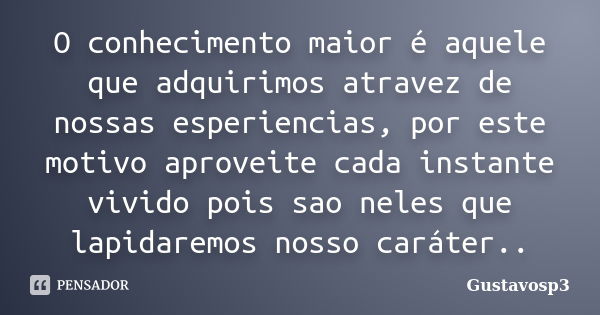 O conhecimento maior é aquele que adquirimos atravez de nossas esperiencias, por este motivo aproveite cada instante vivido pois sao neles que lapidaremos nosso... Frase de Gustavosp3.