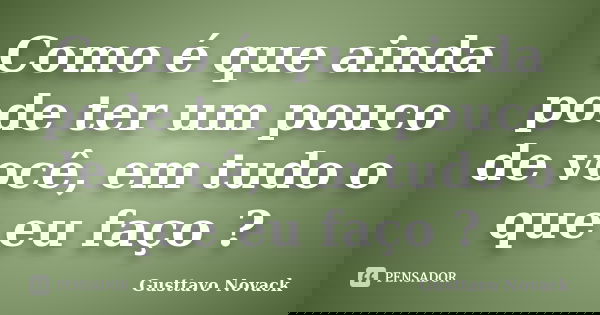 Como é que ainda pode ter um pouco de você, em tudo o que eu faço ?... Frase de Gusttavo Novack.