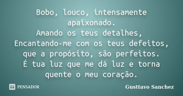 Bobo, louco, intensamente apaixonado.
Amando os teus detalhes, Encantando-me com os teus defeitos, que a propósito, são perfeitos.
É tua luz que me dá luz e tor... Frase de Gusttavo Sanchez.