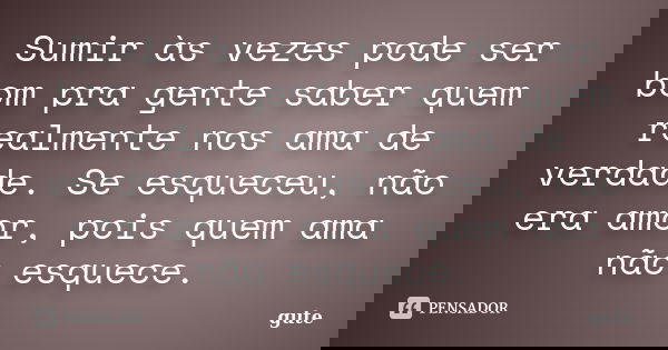 Sumir às vezes pode ser bom pra gente saber quem realmente nos ama de verdade. Se esqueceu, não era amor, pois quem ama não esquece.... Frase de gute.