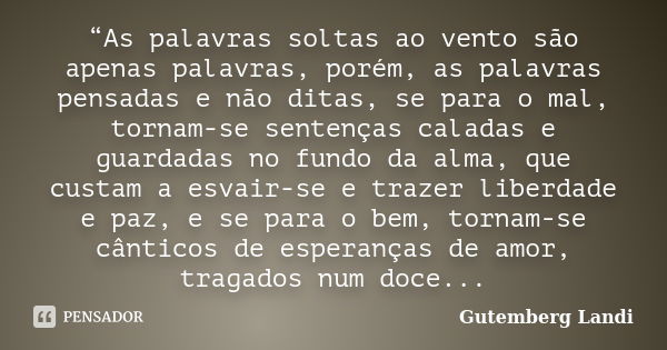 “As palavras soltas ao vento são apenas palavras, porém, as palavras pensadas e não ditas, se para o mal, tornam-se sentenças caladas e guardadas no fundo da al... Frase de Gutemberg Landi.