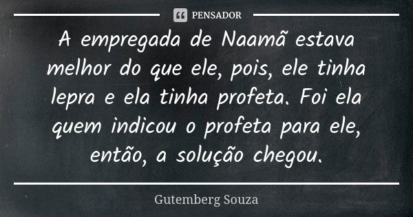 A empregada de Naamã estava melhor do que ele, pois, ele tinha lepra e ela tinha profeta. Foi ela quem indicou o profeta para ele, então, a solução chegou.... Frase de GUTEMBERG SOUZA.