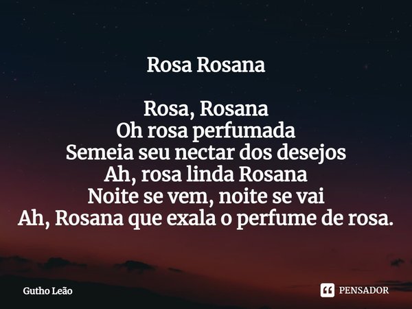 ⁠Rosa Rosana Rosa, Rosana
Oh rosa perfumada
Semeia seu nectar dos desejos
Ah, rosa linda Rosana
Noite se vem, noite se vai
Ah, Rosana que exala o perfume de ros... Frase de Gutho Leão.
